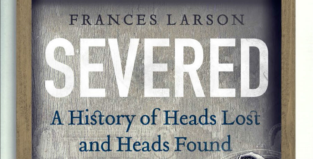 SEVERED: A HISTORY OF HEADS LOST AND HEADS FOUND – Book Review